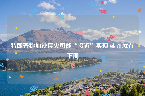 特朗普称加沙停火可能“接近”实现 或许就在下周