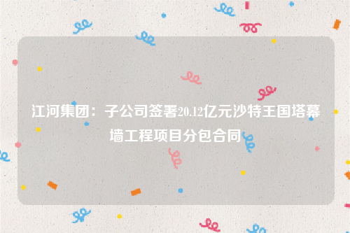 江河集团：子公司签署20.12亿元沙特王国塔幕墙工程项目分包合同