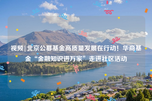 视频|北京公募基金高质量发展在行动！华商基金“金融知识进万家”走进社区活动