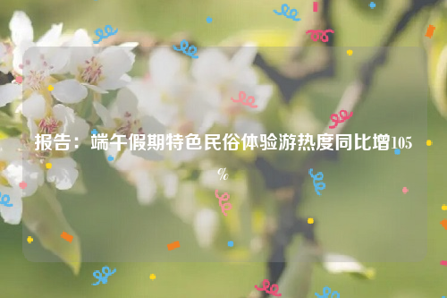 报告：端午假期特色民俗体验游热度同比增105%