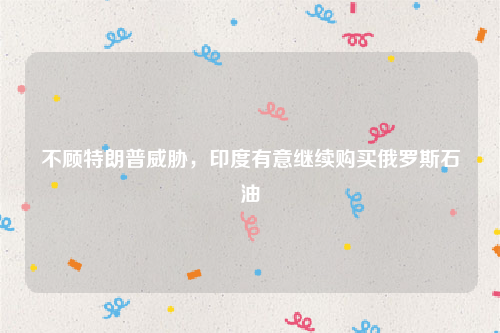 不顾特朗普威胁，印度有意继续购买俄罗斯石油
