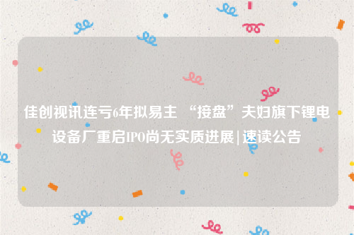 佳创视讯连亏6年拟易主 “接盘”夫妇旗下锂电设备厂重启IPO尚无实质进展|速读公告