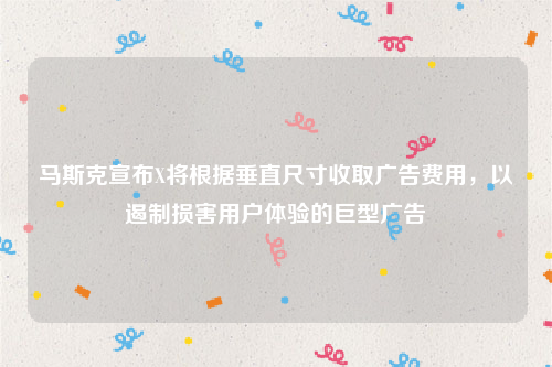 马斯克宣布X将根据垂直尺寸收取广告费用，以遏制损害用户体验的巨型广告