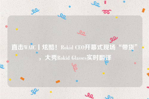 直击WAIC丨炫酷！Rokid CEO开幕式现场“带货”，大秀Rokid Glasses实时翻译