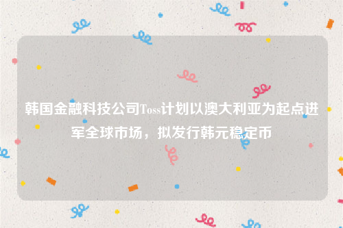 韩国金融科技公司Toss计划以澳大利亚为起点进军全球市场，拟发行韩元稳定币