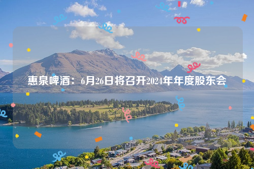 惠泉啤酒：6月26日将召开2024年年度股东会