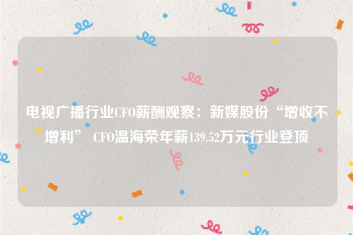 电视广播行业CFO薪酬观察：新媒股份“增收不增利” CFO温海荣年薪139.52万元行业登顶