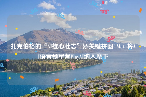扎克伯格的“AI雄心壮志”添关键拼图! Meta将AI语音领军者PlayAI纳入麾下