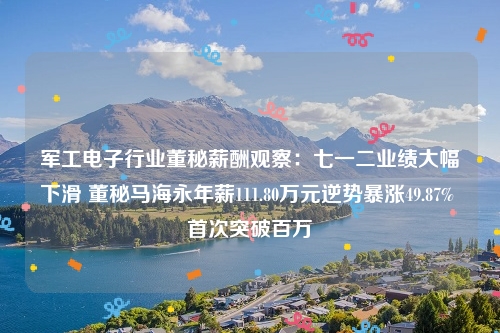 军工电子行业董秘薪酬观察：七一二业绩大幅下滑 董秘马海永年薪111.80万元逆势暴涨49.87% 首次突破百万