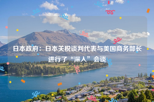 日本政府：日本关税谈判代表与美国商务部长进行了“深入”会谈