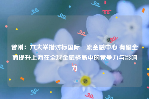 曾刚：六大举措对标国际一流金融中心 有望全面提升上海在全球金融格局中的竞争力与影响力
