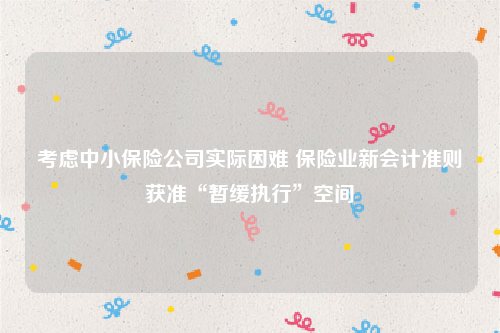 考虑中小保险公司实际困难 保险业新会计准则获准“暂缓执行”空间