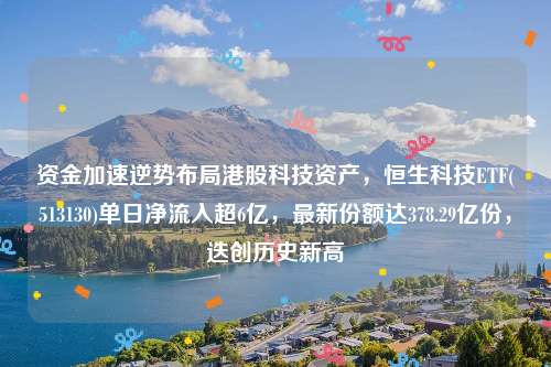 资金加速逆势布局港股科技资产，恒生科技ETF(513130)单日净流入超6亿，最新份额达378.29亿份，迭创历史新高
