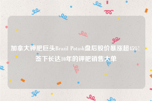加拿大钾肥巨头Brazil Potash盘后股价暴涨超45%! 签下长达10年的钾肥销售大单