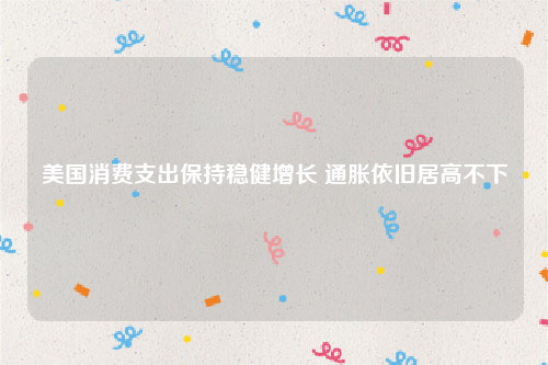 美国消费支出保持稳健增长 通胀依旧居高不下