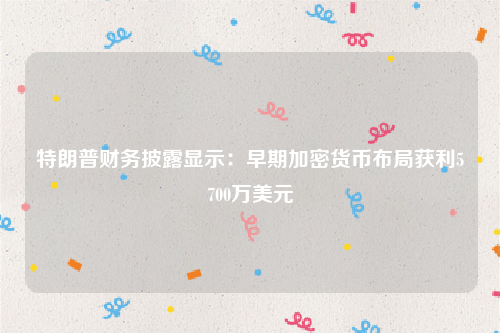 特朗普财务披露显示：早期加密货币布局获利5700万美元