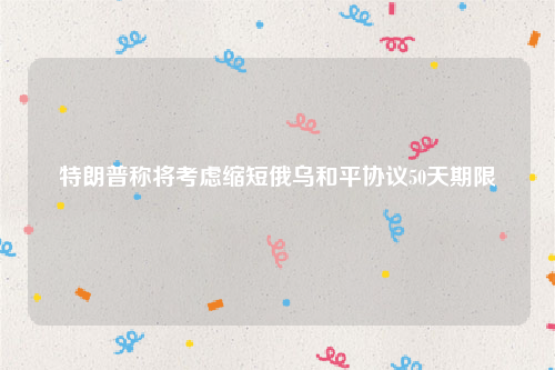 特朗普称将考虑缩短俄乌和平协议50天期限