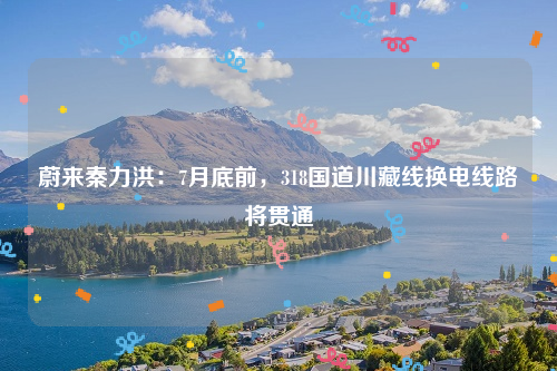 蔚来秦力洪：7月底前，318国道川藏线换电线路将贯通