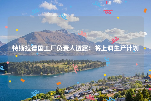 特斯拉德国工厂负责人透露：将上调生产计划