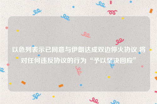 以色列表示已同意与伊朗达成双边停火协议 将对任何违反协议的行为“予以坚决回应”