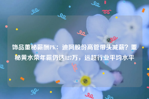 饰品董秘薪酬PK：迪阿股份高管带头减薪？董秘黄水荣年薪仍达127万，远超行业平均水平