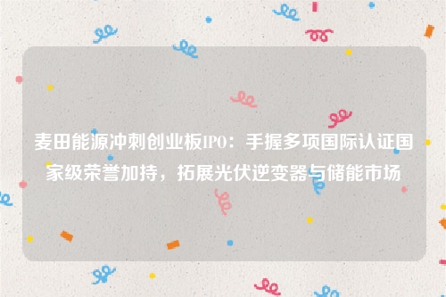 麦田能源冲刺创业板IPO：手握多项国际认证国家级荣誉加持，拓展光伏逆变器与储能市场