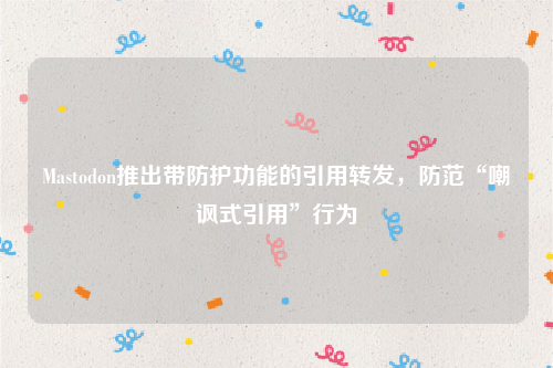 Mastodon推出带防护功能的引用转发，防范“嘲讽式引用”行为
