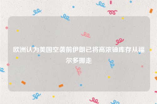 欧洲认为美国空袭前伊朗已将高浓铀库存从福尔多挪走