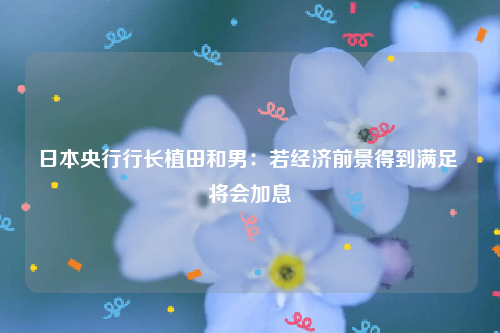 日本央行行长植田和男：若经济前景得到满足 将会加息