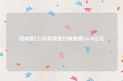 招商蛇口7月实现签约销售额156.59亿元