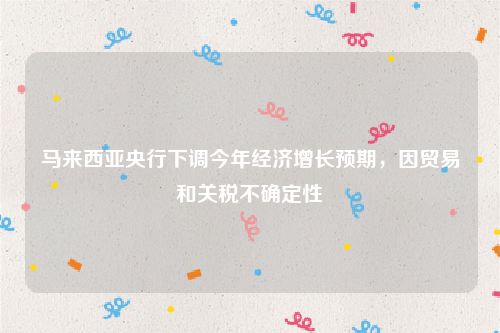 马来西亚央行下调今年经济增长预期，因贸易和关税不确定性
