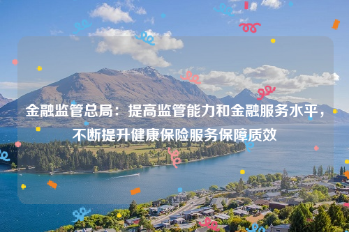 金融监管总局：提高监管能力和金融服务水平，不断提升健康保险服务保障质效