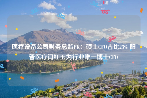 医疗设备公司财务总监PK：硕士CFO占比23% 阳普医疗闫红玉为行业唯一博士CFO