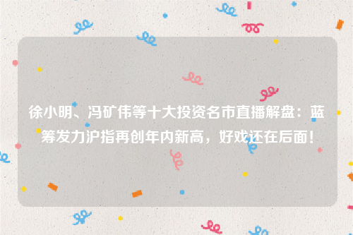 徐小明、冯矿伟等十大投资名市直播解盘：蓝筹发力沪指再创年内新高，好戏还在后面！