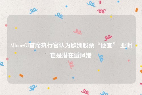 AllianzGI首席执行官认为欧洲股票“便宜” 亚洲也是潜在避风港