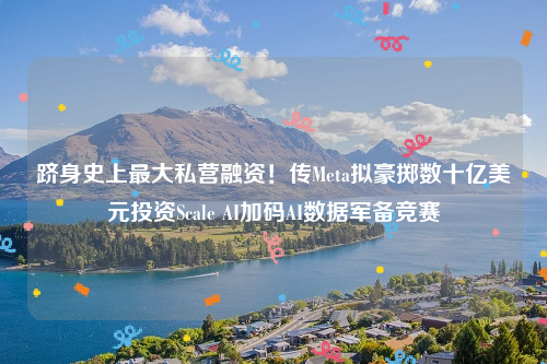 跻身史上最大私营融资！传Meta拟豪掷数十亿美元投资Scale AI加码AI数据军备竞赛