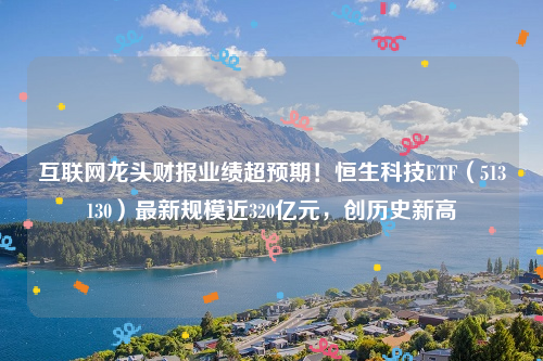 互联网龙头财报业绩超预期！恒生科技ETF（513130）最新规模近320亿元，创历史新高