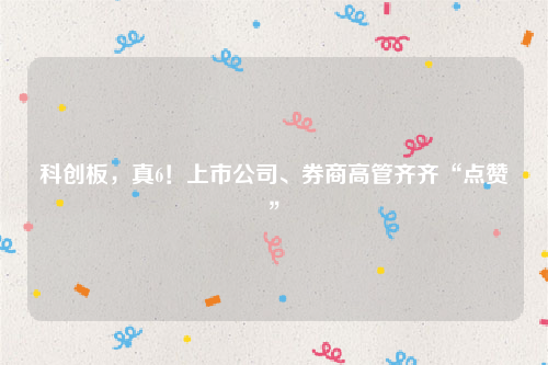 科创板，真6！上市公司、券商高管齐齐“点赞”