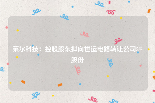 莱尔科技：控股股东拟向世运电路转让公司5%股份