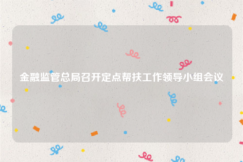 金融监管总局召开定点帮扶工作领导小组会议