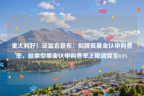 重大利好！证监会宣布：拟降低基金认申购费率，股票型基金认申购费率上限调降至0.8%