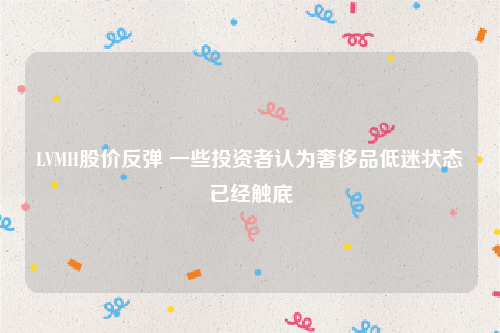 LVMH股价反弹 一些投资者认为奢侈品低迷状态已经触底