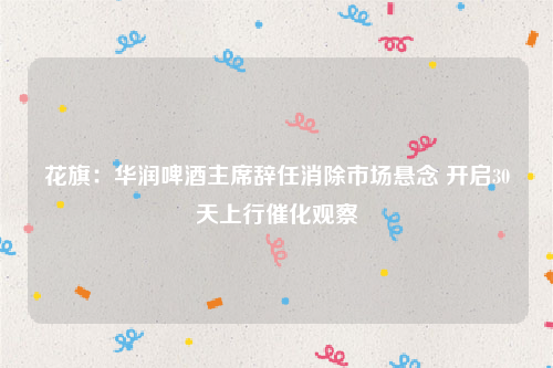 花旗：华润啤酒主席辞任消除市场悬念 开启30天上行催化观察