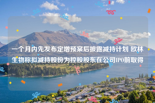 一个月内先发布定增预案后披露减持计划 欧林生物称拟减持股份为控股股东在公司IPO前取得