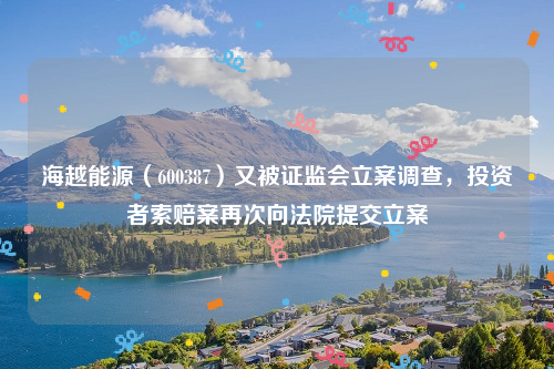 海越能源（600387）又被证监会立案调查，投资者索赔案再次向法院提交立案