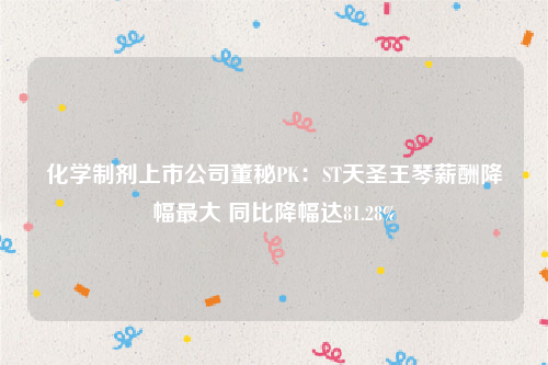 化学制剂上市公司董秘PK：ST天圣王琴薪酬降幅最大 同比降幅达81.28%