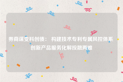 券商谋变科创债： 构建技术专利专属风控体系 创新产品服务化解投融两难