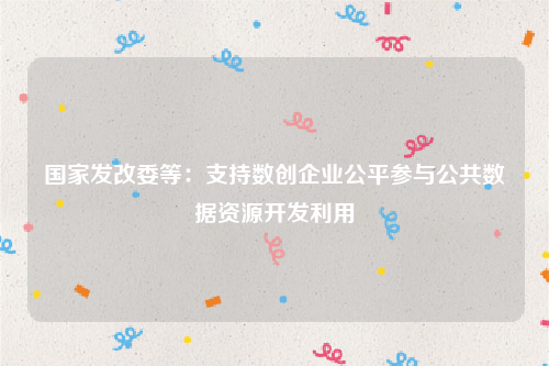 国家发改委等：支持数创企业公平参与公共数据资源开发利用