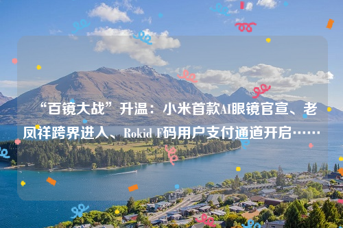 “百镜大战”升温：小米首款AI眼镜官宣、老凤祥跨界进入、Rokid F码用户支付通道开启……