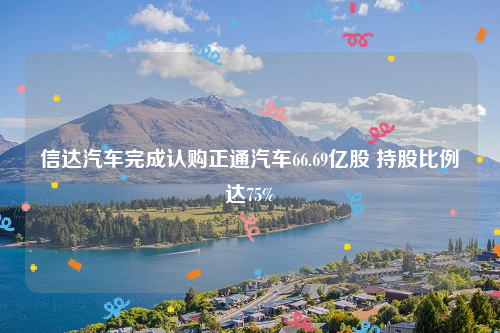 信达汽车完成认购正通汽车66.69亿股 持股比例达75%